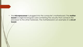 • the microprocessor is plugged into the computer’s motherboard. The mother
board is a rigid rectangular card containing the circuitry that connects the
processor to the other hardware. The motherboard is an example of a circuit
board.
 