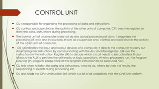 CONTROL UNIT
 CU is responsible for organizing the processing of data and instructions.
 CU controls and coordinates the activity of the other units of computer. CPU uses the registers to
store the data, instructions during processing.
 The control unit of a computer does not do any actual processing of data. It organizes the
processing of data and instructions. It acts as a supervisor and, controls and coordinates the activity
of the other units of computer.
 CU coordinates the input and output devices of a computer. It directs the computer to carry out
stored program instructions by communicating with the ALU and the registers. CU uses the
instructions in the Instruction Register (IR) to decide which circuit needs to be activated. It also
instructs the ALU to perform the arithmetic or logic operations. When a program is run, the Program
Counter (PC) register keeps track of the program instruction to be executed next.
 CU tells when to fetch the data and instructions, what to do, where to store the results, the
sequencing of events during processing etc.
 CU also holds the CPU’s Instruction Set, which is a list of all operations that the CPU can perform.
 