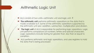 Arithmetic Logic Unit
 ALU consists of two units—arithmetic unit and logic unit. 
 The arithmetic unit performs arithmetic operations on the data that is
made available to it. Some of the arithmetic operations supported by
the arithmetic unit are—addition, subtraction, multiplication and division.
 The logic unit of ALU is responsible for performing logic operations. Logic
unit performs comparisons of numbers, letters and special characters.
Logic operations include testing for greater than, less than or equal to
condition.
 ALU performs arithmetic and logic operations, and uses registers to hold
the data that is being processed
 