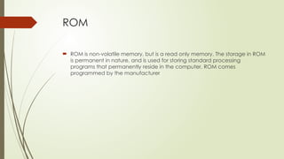 ROM
 ROM is non-volatile memory, but is a read only memory. The storage in ROM
is permanent in nature, and is used for storing standard processing
programs that permanently reside in the computer. ROM comes
programmed by the manufacturer
 