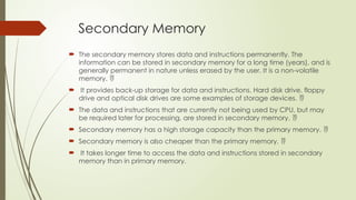 Secondary Memory
 The secondary memory stores data and instructions permanently. The
information can be stored in secondary memory for a long time (years), and is
generally permanent in nature unless erased by the user. It is a non-volatile
memory. 
 It provides back-up storage for data and instructions. Hard disk drive, floppy
drive and optical disk drives are some examples of storage devices. 
 The data and instructions that are currently not being used by CPU, but may
be required later for processing, are stored in secondary memory. 
 Secondary memory has a high storage capacity than the primary memory. 
 Secondary memory is also cheaper than the primary memory. 
 It takes longer time to access the data and instructions stored in secondary
memory than in primary memory.
 