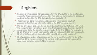 Registers
 Registers are high-speed storage areas within the CPU, but have the least storage
capacity. Registers are not referenced by their address, but are directly accessed
and manipulated by the CPU during instruction execution. 
 Registers store data, instructions, addresses and intermediate results of
processing. Registers are often referred to as the CPU’s working memory.
 The size of register, also called word size, indicates the amount of data with which
the computer can work at any given time. The bigger the size, the more quickly it
can process data. The size of a register may be 8, 16, 32 or 64 bits. For example, a
32–bit CPU is one in which each register is 32 bits wide and its CPU can manipulate
32 bits of data at a time. Nowadays, PCs have 32–bit or 64–bit registers. 
 32-bit processor and 64-bit processor are the terms used to refer to the size of the
registers. Other factors remaining the same, a 64-bit processor can process the
data twice as fast as one with 32-bit processor.
 