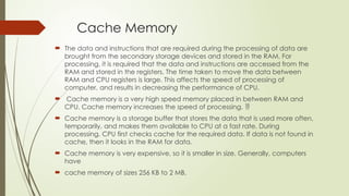Cache Memory
 The data and instructions that are required during the processing of data are
brought from the secondary storage devices and stored in the RAM. For
processing, it is required that the data and instructions are accessed from the
RAM and stored in the registers. The time taken to move the data between
RAM and CPU registers is large. This affects the speed of processing of
computer, and results in decreasing the performance of CPU.
 Cache memory is a very high speed memory placed in between RAM and
CPU. Cache memory increases the speed of processing. 
 Cache memory is a storage buffer that stores the data that is used more often,
temporarily, and makes them available to CPU at a fast rate. During
processing, CPU first checks cache for the required data. If data is not found in
cache, then it looks in the RAM for data.
 Cache memory is very expensive, so it is smaller in size. Generally, computers
have
 cache memory of sizes 256 KB to 2 MB.
 