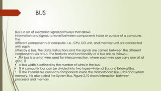 BUS
Bus is a set of electronic signal pathways that allows
information and signals to travel between components inside or outside of a computer.
The
different components of computer, i.e., CPU, I/O unit, and memory unit are connected
with each
other by a bus. The data, instructions and the signals are carried between the different
components via a bus. The features and functionality of a bus are as follows—
• A bus is a set of wires used for interconnection, where each wire can carry one bit of
data. 
• A bus width is defined by the number of wires in the bus.
•  A computer bus can be divided into two types—Internal Bus and External Bus.
•  The Internal Bus connects components inside the motherboard like, CPU and system
memory. It is also called the System Bus. Figure 2.10 shows interaction between
processor and memory.
 
