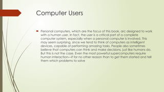 Computer Users
 Personal computers, which are the focus of this book, arc designed to work
with a human user. In fact, the user is a critical part of a complete
computer system, especially when a personal computer is involved. This
may seem surprising, since we tend to think of computers as intelligent
devices, capable of performing amazing tasks. People also sometimes
believe that computers can think and make decisions, just like humans do.
But this is not the case. Even the most powerful supercomputers require
human interaction—if for no other reason than to get them started and tell
them which problems to solve
 