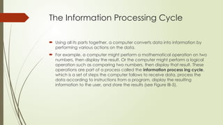 The Information Processing Cycle
 Using all its parts together, a computer converts data into information by
performing various actions on the data.
 For example, a computer might perform a mathematical operation on two
numbers, then display the result. Or the computer might perform a logical
operation such as comparing two numbers, then display that result. These
operations are part of a process called the information process ing cycle,
which is a set of steps the computer follows to receive data, process the
data according to instructions from a program, display the resulting
information to the user, and store the results (see Figure IB-5).
 