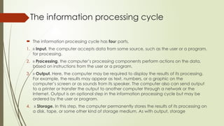 The information processing cycle
 The information processing cycle has four parts,
1. » Input. the computer accepts data from some source, such as the user or a program,
for processing.
2. » Processing. the computer’s processing components perform actions on the data,
based on instructions from the user or a program.
3. » Output. Here, the computer may be required to display the results of its processing.
For example, the results may appear as text, numbers, or a graphic on the
computer’s screen or as sounds from its speaker. The computer also can send output
to a printer or transfer the output to another computer through a network or the
Internet. Output is an optional step in the information processing cycle but may be
ordered by the user or program.
4. » Storage. In this step, the computer permanently stores the results of its processing on
a disk, tape, or some other kind of storage medium. As with output, storage
 