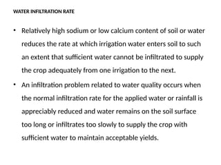WATER INFILTRATION RATE
• Relatively high sodium or low calcium content of soil or water
reduces the rate at which irrigation water enters soil to such
an extent that sufficient water cannot be infiltrated to supply
the crop adequately from one irrigation to the next.
• An infiltration problem related to water quality occurs when
the normal infiltration rate for the applied water or rainfall is
appreciably reduced and water remains on the soil surface
too long or infiltrates too slowly to supply the crop with
sufficient water to maintain acceptable yields.
 