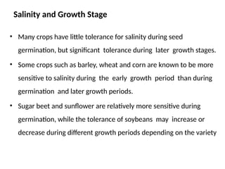 Salinity and Growth Stage
• Many crops have little tolerance for salinity during seed
germination, but significant tolerance during later growth stages.
• Some crops such as barley, wheat and corn are known to be more
sensitive to salinity during the early growth period than during
germination and later growth periods.
• Sugar beet and sunflower are relatively more sensitive during
germination, while the tolerance of soybeans may increase or
decrease during different growth periods depending on the variety
 