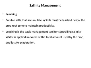 Salinity Management
• Leaching :
• Soluble salts that accumulate in Soils must be leached below the
crop root zone to maintain productivity.
• Leaching is the basic management tool for controlling salinity.
Water is applied in excess of the total amount used by the crop
and lost to evaporation.
 
