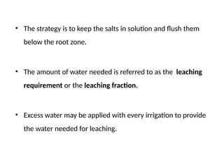• The strategy is to keep the salts in solution and flush them
below the root zone.
• The amount of water needed is referred to as the leaching
requirement or the leaching fraction.
• Excess water may be applied with every irrigation to provide
the water needed for leaching.
 