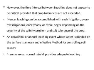  How-ever, the time interval between Leaching does not appear to
be critical provided that crop tolerances are not exceeded.
• Hence, leaching can be accomplished with each irrigation, every
few irrigations, once yearly, or even Longer depending on the
severity of the salinity problem and salt tolerance of the crop.
• An occasional or annual leaching event where water is ponded on
the surface is an easy and effective Method for controlling soil
salinity.
• In some areas, normal rainfall provides adequate leaching
 