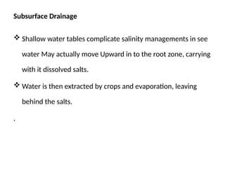 Subsurface Drainage
 Shallow water tables complicate salinity managements in see
water May actually move Upward in to the root zone, carrying
with it dissolved salts.
 Water is then extracted by crops and evaporation, leaving
behind the salts.
.
 