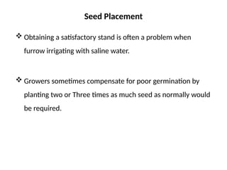 Seed Placement
 Obtaining a satisfactory stand is often a problem when
furrow irrigating with saline water.
 Growers sometimes compensate for poor germination by
planting two or Three times as much seed as normally would
be required.
 