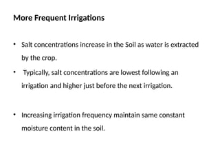 More Frequent Irrigations
• Salt concentrations increase in the Soil as water is extracted
by the crop.
• Typically, salt concentrations are lowest following an
irrigation and higher just before the next irrigation.
• Increasing irrigation frequency maintain same constant
moisture content in the soil.
 