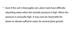 • Even if the soil is thoroughly wet, plant roots have difficulty
absorbing water when the osmotic pressure is high. When the
pressure is unusually high, it may even be impossible for
plants to absorb sufficient water for normal plant growth.
 