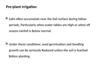 Pre-plant Irrigation
 Salts often accumulate near the Soil surface during fallow
periods, Particularly when water tables are High or when off
season rainfall is Below normal.
 Under these conditions, seed germination and Seedling
growth can be seriously Reduced unless the soil is leached
Before planting.
 