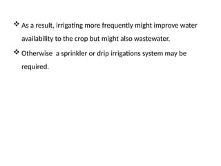  As a result, irrigating more frequently might improve water
availability to the crop but might also wastewater.
 Otherwise a sprinkler or drip irrigations system may be
required.
 