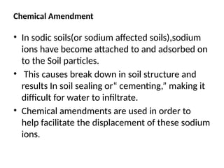 Chemical Amendment
• In sodic soils(or sodium affected soils),sodium
ions have become attached to and adsorbed on
to the Soil particles.
• This causes break down in soil structure and
results In soil sealing or“ cementing,” making it
difficult for water to infiltrate.
• Chemical amendments are used in order to
help facilitate the displacement of these sodium
ions.
 