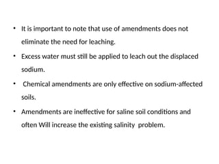 • It is important to note that use of amendments does not
eliminate the need for leaching.
• Excess water must still be applied to leach out the displaced
sodium.
• Chemical amendments are only effective on sodium-affected
soils.
• Amendments are ineffective for saline soil conditions and
often Will increase the existing salinity problem.
 