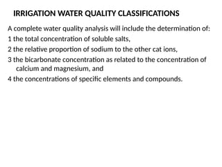 IRRIGATION WATER QUALITY CLASSIFICATIONS
A complete water quality analysis will include the determination of:
1 the total concentration of soluble salts,
2 the relative proportion of sodium to the other cat ions,
3 the bicarbonate concentration as related to the concentration of
calcium and magnesium, and
4 the concentrations of specific elements and compounds.
 