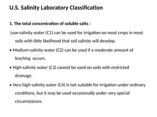 U.S. Salinity Laboratory Classification
1. The total concentration of soluble salts :
Low-salinity water (C1) can be used for irrigation on most crops in most
soils with little likelihood that soil salinity will develop.
• Medium-salinity water (C2) can be used if a moderate amount of
leaching occurs.
• High-salinity water (C3) cannot be used on soils with restricted
drainage.
• Very high-salinity water (C4) is not suitable for irrigation under ordinary
conditions, but it may be used occasionally under very special
circumstances.
 