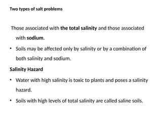 Two types of salt problems
Those associated with the total salinity and those associated
with sodium.
• Soils may be affected only by salinity or by a combination of
both salinity and sodium.
Salinity Hazard
• Water with high salinity is toxic to plants and poses a salinity
hazard.
• Soils with high levels of total salinity are called saline soils.
 