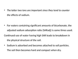• The latter two ions are important since they tend to counter
the effects of sodium.
• For waters containing significant amounts of bicarbonate, the
adjusted sodium adsorption ratio (SARadj) is some times used.
Continued use of water having high SAR leads to breakdown in
the physical structure of the soil.
• Sodium is adsorbed and becomes attached to soil particles.
The soil then becomes hard and compact when dry.
 