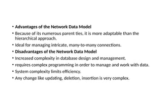• Advantages of the Network Data Model
• Because of its numerous parent ties, it is more adaptable than the
hierarchical approach.
• Ideal for managing intricate, many-to-many connections.
• Disadvantages of the Network Data Model
• Increased complexity in database design and management.
• requires complex programming in order to manage and work with data.
• System complexity limits efficiency.
• Any change like updating, deletion, insertion is very complex.
 