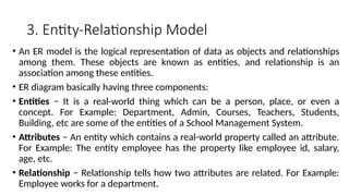 3. Entity-Relationship Model
• An ER model is the logical representation of data as objects and relationships
among them. These objects are known as entities, and relationship is an
association among these entities.
• ER diagram basically having three components:
• Entities − It is a real-world thing which can be a person, place, or even a
concept. For Example: Department, Admin, Courses, Teachers, Students,
Building, etc are some of the entities of a School Management System.
• Attributes − An entity which contains a real-world property called an attribute.
For Example: The entity employee has the property like employee id, salary,
age, etc.
• Relationship − Relationship tells how two attributes are related. For Example:
Employee works for a department.
 