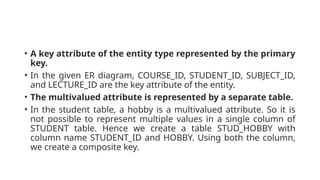 • A key attribute of the entity type represented by the primary
key.
• In the given ER diagram, COURSE_ID, STUDENT_ID, SUBJECT_ID,
and LECTURE_ID are the key attribute of the entity.
• The multivalued attribute is represented by a separate table.
• In the student table, a hobby is a multivalued attribute. So it is
not possible to represent multiple values in a single column of
STUDENT table. Hence we create a table STUD_HOBBY with
column name STUDENT_ID and HOBBY. Using both the column,
we create a composite key.
 