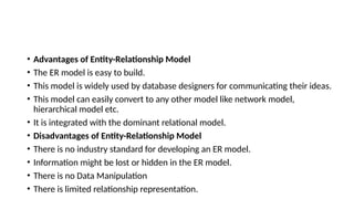 • Advantages of Entity-Relationship Model
• The ER model is easy to build.
• This model is widely used by database designers for communicating their ideas.
• This model can easily convert to any other model like network model,
hierarchical model etc.
• It is integrated with the dominant relational model.
• Disadvantages of Entity-Relationship Model
• There is no industry standard for developing an ER model.
• Information might be lost or hidden in the ER model.
• There is no Data Manipulation
• There is limited relationship representation.
 
