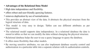 • Advantages of the Relational Data Model
• High data independence and flexibility.
• offers robust and user-friendly querying features.
• removes duplication by use of normalization.
• This provides an abstract view of the data. It abstracts the physical structure from the
logical structure of data.
• This model is very easy to design. Tables can use different attributes as per
requirements.
• The relational model supports data independence. In a relational database the data is
stored in tables so that we can modify the data without changing the physical structure.
• Relational database helps the user to use a query language to query the database.
• It offers more flexibility than other models.
• By moving sensitive attributes, we can also implement database security control and
authorization in a particular table into a separate relation with its authorization controls.
 
