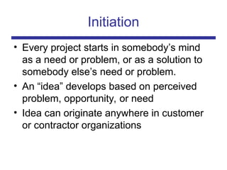 Initiation
• Every project starts in somebody’s mind
as a need or problem, or as a solution to
somebody else’s need or problem.
• An “idea” develops based on perceived
problem, opportunity, or need
• Idea can originate anywhere in customer
or contractor organizations
 