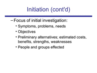 Initiation (cont'd)
–Focus of initial investigation:
• Symptoms, problems, needs
• Objectives
• Preliminary alternatives; estimated costs,
benefits, strengths, weaknesses
• People and groups effected
 