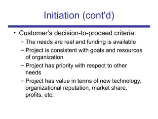 Initiation (cont'd)
• Customer’s decision-to-proceed criteria:
– The needs are real and funding is available
– Project is consistent with goals and resources
of organization
– Project has priority with respect to other
needs
– Project has value in terms of new technology,
organizational reputation, market share,
profits, etc.
 