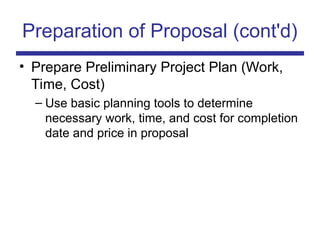 Preparation of Proposal (cont'd)
• Prepare Preliminary Project Plan (Work,
Time, Cost)
– Use basic planning tools to determine
necessary work, time, and cost for completion
date and price in proposal
 