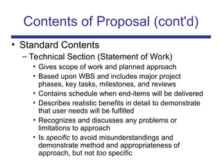 Contents of Proposal (cont'd)
• Standard Contents
– Technical Section (Statement of Work)
• Gives scope of work and planned approach
• Based upon WBS and includes major project
phases, key tasks, milestones, and reviews
• Contains schedule when end-items will be delivered
• Describes realistic benefits in detail to demonstrate
that user needs will be fulfilled
• Recognizes and discusses any problems or
limitations to approach
• Is specific to avoid misunderstandings and
demonstrate method and appropriateness of
approach, but not too specific
 