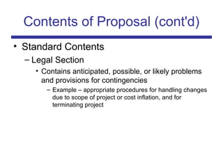 Contents of Proposal (cont'd)
• Standard Contents
– Legal Section
• Contains anticipated, possible, or likely problems
and provisions for contingencies
– Example – appropriate procedures for handling changes
due to scope of project or cost inflation, and for
terminating project
 