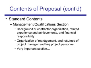 Contents of Proposal (cont'd)
• Standard Contents
– Management/Qualifications Section
• Background of contractor organization, related
experience and achievements, and financial
responsibility
• Organization of management, and resumes of
project manager and key project personnel
• Very important section…
 