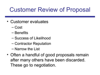 Customer Review of Proposal
• Customer evaluates
– Cost
– Benefits
– Success of Likelihood
– Contractor Reputation
– Narrow the List
• Often a handful of good proposals remain
after many others have been discarded.
These go to negotiation.
 
