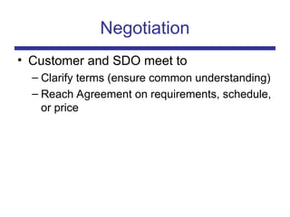 Negotiation
• Customer and SDO meet to
– Clarify terms (ensure common understanding)
– Reach Agreement on requirements, schedule,
or price
 