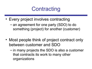 Contracting
• Every project involves contracting
– an agreement for one party (SDO) to do
something (project) for another (customer)
• Most people think of project contract only
between customer and SDO
– in many projects the SDO is also a customer
that contracts its work to many other
organizations
 