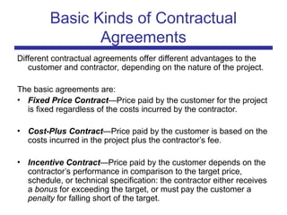 Basic Kinds of Contractual
Agreements
Different contractual agreements offer different advantages to the
customer and contractor, depending on the nature of the project.
The basic agreements are:
• Fixed Price Contract—Price paid by the customer for the project
is fixed regardless of the costs incurred by the contractor.
• Cost-Plus Contract—Price paid by the customer is based on the
costs incurred in the project plus the contractor’s fee.
• Incentive Contract—Price paid by the customer depends on the
contractor’s performance in comparison to the target price,
schedule, or technical specification: the contractor either receives
a bonus for exceeding the target, or must pay the customer a
penalty for falling short of the target.
 
