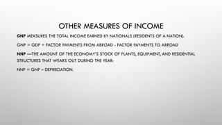 OTHER MEASURES OF INCOME
GNP MEASURES THE TOTAL INCOME EARNED BY NATIONALS (RESIDENTS OF A NATION).
GNP = GDP + FACTOR PAYMENTS FROM ABROAD - FACTOR PAYMENTS TO ABROAD
NNP —THE AMOUNT OF THE ECONOMY’S STOCK OF PLANTS, EQUIPMENT, AND RESIDENTIAL
STRUCTURES THAT WEARS OUT DURING THE YEAR:
NNP = GNP – DEPRECIATION.