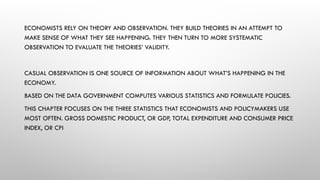 ECONOMISTS RELY ON THEORY AND OBSERVATION. THEY BUILD THEORIES IN AN ATTEMPT TO
MAKE SENSE OF WHAT THEY SEE HAPPENING. THEY THEN TURN TO MORE SYSTEMATIC
OBSERVATION TO EVALUATE THE THEORIES’ VALIDITY.
CASUAL OBSERVATION IS ONE SOURCE OF INFORMATION ABOUT WHAT’S HAPPENING IN THE
ECONOMY.
BASED ON THE DATA GOVERNMENT COMPUTES VARIOUS STATISTICS AND FORMULATE POLICIES.
THIS CHAPTER FOCUSES ON THE THREE STATISTICS THAT ECONOMISTS AND POLICYMAKERS USE
MOST OFTEN. GROSS DOMESTIC PRODUCT, OR GDP, TOTAL EXPENDITURE AND CONSUMER PRICE
INDEX, OR CPI