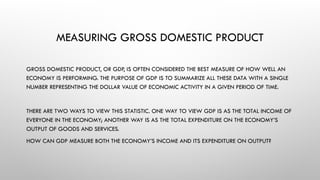 MEASURING GROSS DOMESTIC PRODUCT
GROSS DOMESTIC PRODUCT, OR GDP, IS OFTEN CONSIDERED THE BEST MEASURE OF HOW WELL AN
ECONOMY IS PERFORMING. THE PURPOSE OF GDP IS TO SUMMARIZE ALL THESE DATA WITH A SINGLE
NUMBER REPRESENTING THE DOLLAR VALUE OF ECONOMIC ACTIVITY IN A GIVEN PERIOD OF TIME.
THERE ARE TWO WAYS TO VIEW THIS STATISTIC. ONE WAY TO VIEW GDP IS AS THE TOTAL INCOME OF
EVERYONE IN THE ECONOMY; ANOTHER WAY IS AS THE TOTAL EXPENDITURE ON THE ECONOMY’S
OUTPUT OF GOODS AND SERVICES.
HOW CAN GDP MEASURE BOTH THE ECONOMY’S INCOME AND ITS EXPENDITURE ON OUTPUT?