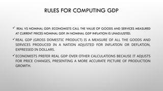 RULES FOR COMPUTING GDP
REAL VS NOMINAL GDP: ECONOMISTS CALL THE VALUE OF GOODS AND SERVICES MEASURED
AT CURRENT PRICES NOMINAL GDP. IN NOMINAL GDP INFLATION IS UNADJUSTED.
REAL GDP (GROSS DOMESTIC PRODUCT) IS A MEASURE OF ALL THE GOODS AND
SERVICES PRODUCED IN A NATION ADJUSTED FOR INFLATION OR DEFLATION,
EXPRESSED IN DOLLARS.
ECONOMISTS PREFER REAL GDP OVER OTHER CALCULATIONS BECAUSE IT ADJUSTS
FOR PRICE CHANGES, PRESENTING A MORE ACCURATE PICTURE OF PRODUCTION
GROWTH.