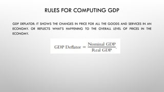 RULES FOR COMPUTING GDP
GDP DEFLATOR: IT SHOWS THE CHANGES IN PRICE FOR ALL THE GOODS AND SERVICES IN AN
ECONOMY. OR REFLECTS WHAT’S HAPPENING TO THE OVERALL LEVEL OF PRICES IN THE
ECONOMY.