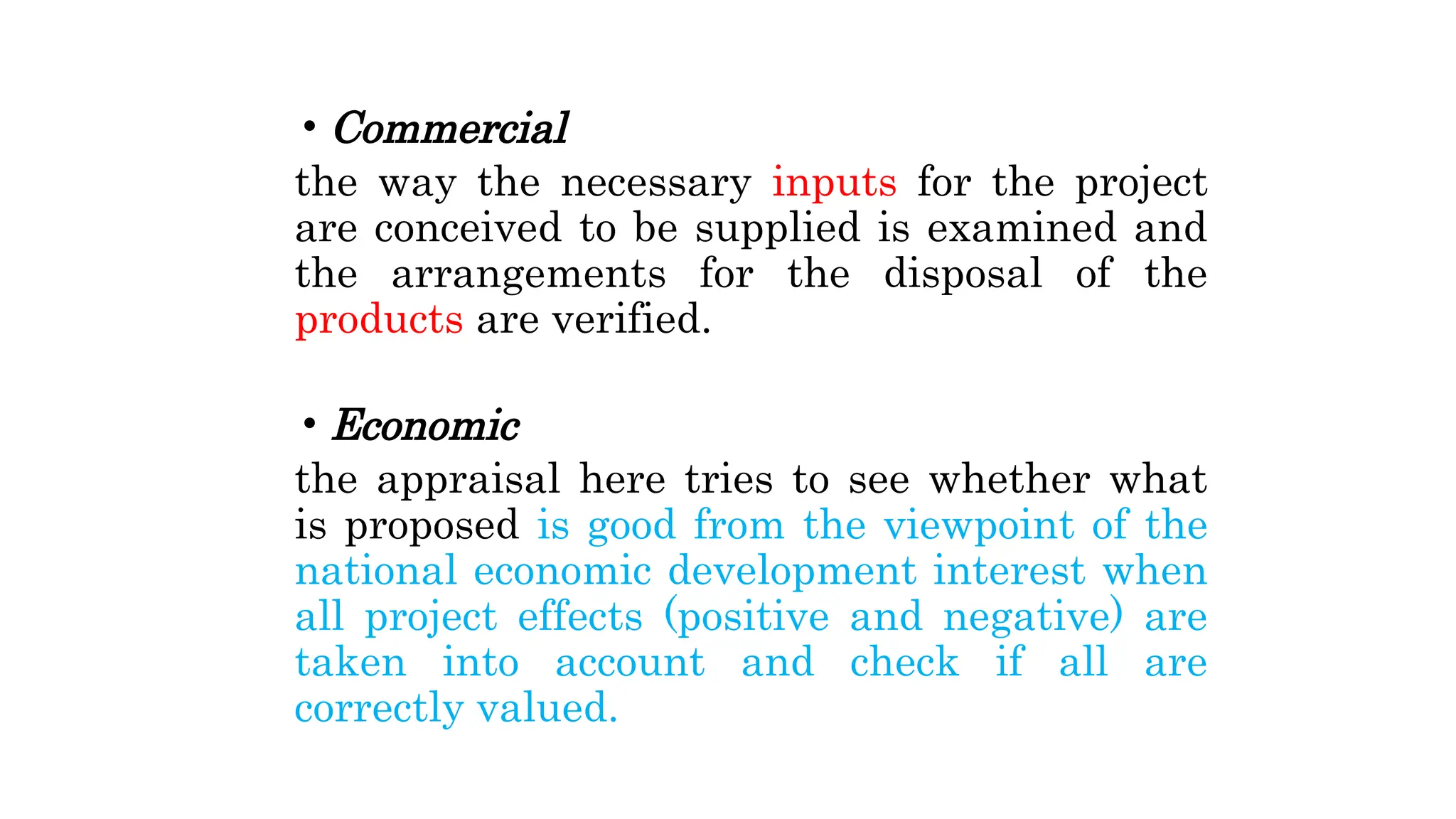 • Commercial
the way the necessary inputs for the project
are conceived to be supplied is examined and
the arrangements for the disposal of the
products are verified.
• Economic
the appraisal here tries to see whether what
is proposed is good from the viewpoint of the
national economic development interest when
all project effects (positive and negative) are
taken into account and check if all are
correctly valued.
 